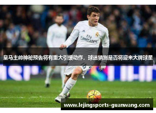皇马主帅神秘预告将有重大引援动作，球迷猜测是否将迎来大牌球星
