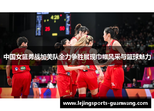 中国女篮勇战加美队全力争胜展现巾帼风采与篮球魅力