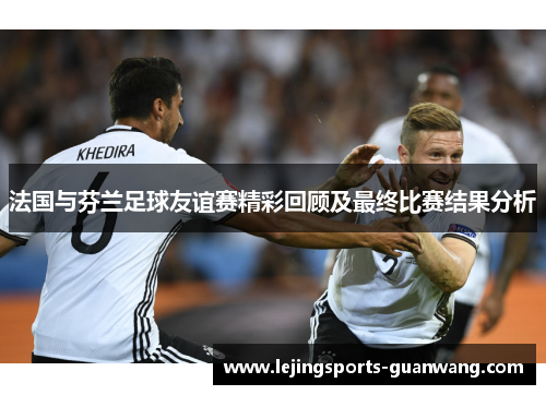 法国与芬兰足球友谊赛精彩回顾及最终比赛结果分析