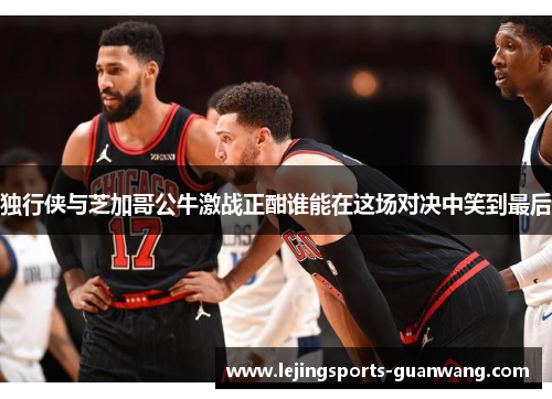 独行侠与芝加哥公牛激战正酣谁能在这场对决中笑到最后